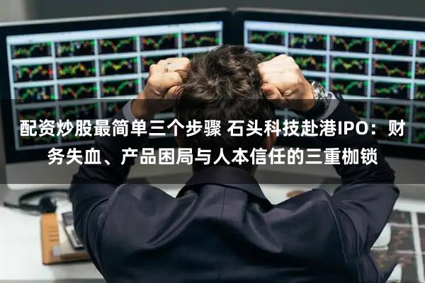 配资炒股最简单三个步骤 石头科技赴港IPO：财务失血、产品困局与人本信任的三重枷锁