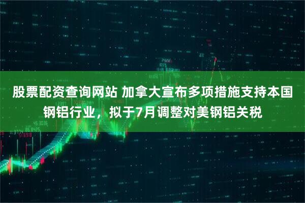 股票配资查询网站 加拿大宣布多项措施支持本国钢铝行业，拟于7月调整对美钢铝关税