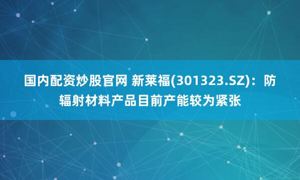 国内配资炒股官网 新莱福(301323.SZ)：防辐射材料产品目前产能较为紧张