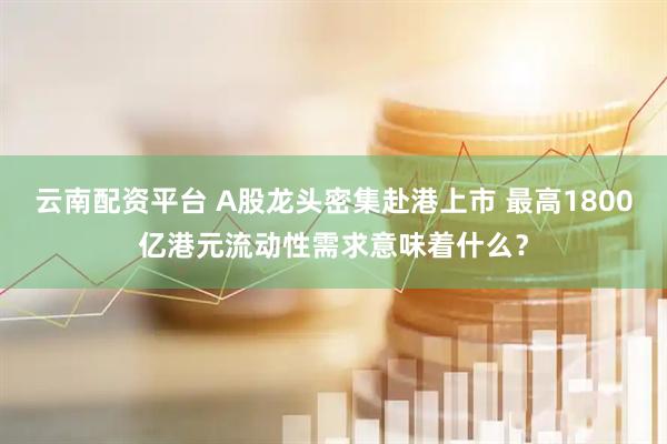 云南配资平台 A股龙头密集赴港上市 最高1800亿港元流动性需求意味着什么？