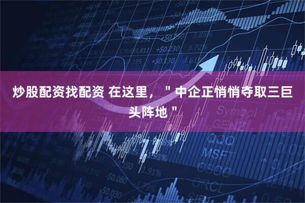 炒股配资找配资 在这里，＂中企正悄悄夺取三巨头阵地＂