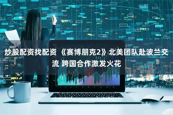 炒股配资找配资 《赛博朋克2》北美团队赴波兰交流 跨国合作激发火花