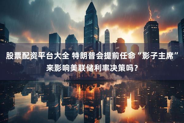 股票配资平台大全 特朗普会提前任命“影子主席”来影响美联储利率决策吗？