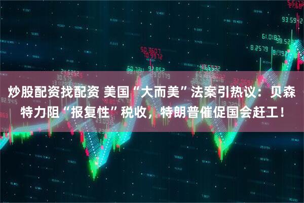 炒股配资找配资 美国“大而美”法案引热议：贝森特力阻“报复性”税收，特朗普催促国会赶工！