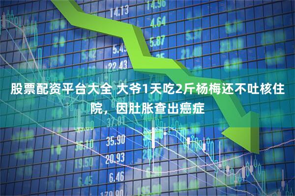 股票配资平台大全 大爷1天吃2斤杨梅还不吐核住院，因肚胀查出癌症