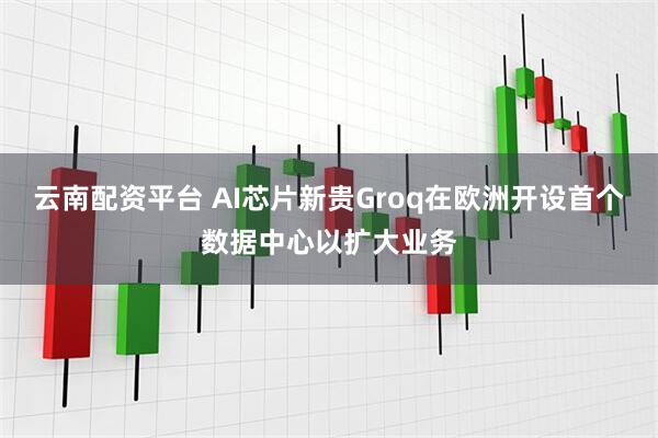 云南配资平台 AI芯片新贵Groq在欧洲开设首个数据中心以扩大业务