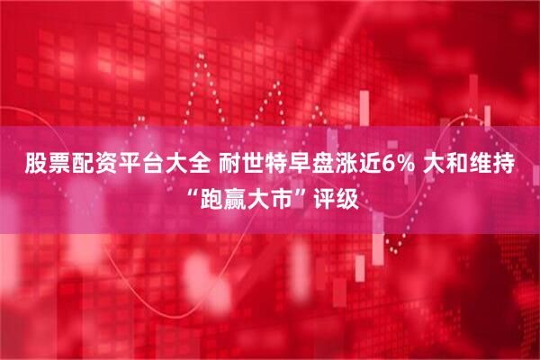 股票配资平台大全 耐世特早盘涨近6% 大和维持“跑赢大市”评级