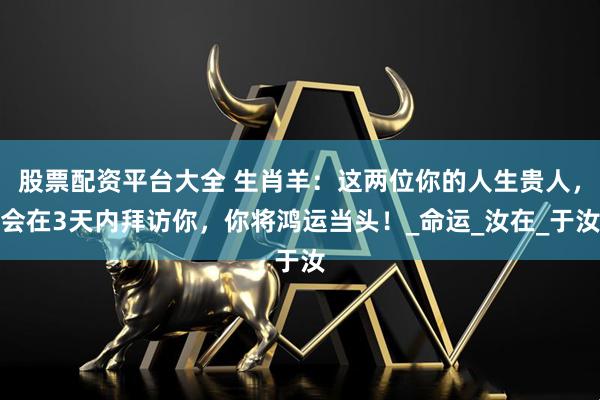 股票配资平台大全 生肖羊：这两位你的人生贵人，会在3天内拜访你，你将鸿运当头！_命运_汝在_于汝