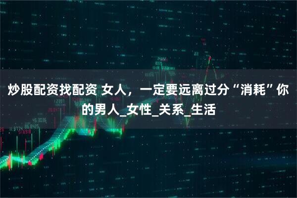 炒股配资找配资 女人，一定要远离过分“消耗”你的男人_女性_关系_生活