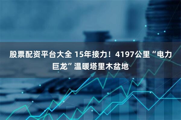 股票配资平台大全 15年接力！4197公里“电力巨龙”温暖塔里木盆地