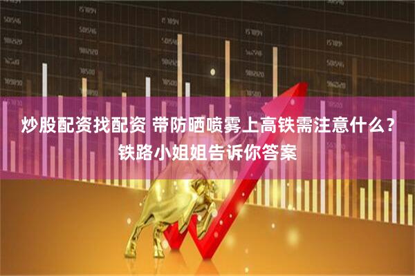 炒股配资找配资 带防晒喷雾上高铁需注意什么？铁路小姐姐告诉你答案