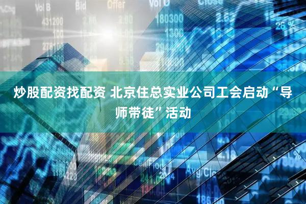 炒股配资找配资 北京住总实业公司工会启动“导师带徒”活动