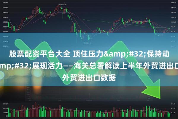 股票配资平台大全 顶住压力&#32;保持动力&#32;展现活力——海关总署解读上半年外贸进出口数据