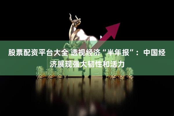 股票配资平台大全 透视经济“半年报”：中国经济展现强大韧性和活力