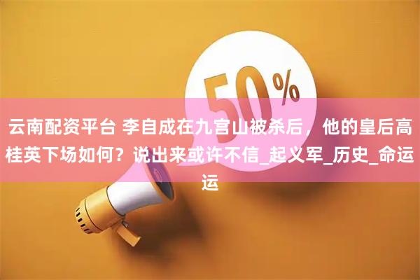云南配资平台 李自成在九宫山被杀后，他的皇后高桂英下场如何？说出来或许不信_起义军_历史_命运