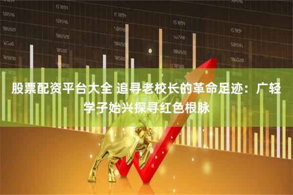 股票配资平台大全 追寻老校长的革命足迹：广轻学子始兴探寻红色根脉