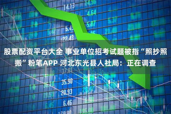 股票配资平台大全 事业单位招考试题被指“照抄照搬”粉笔APP 河北东光县人社局：正在调查