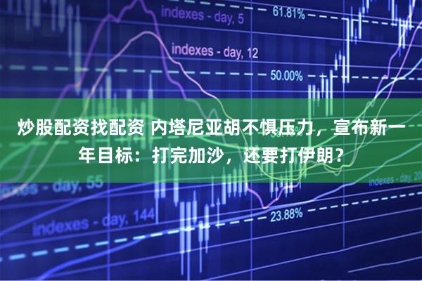 炒股配资找配资 内塔尼亚胡不惧压力，宣布新一年目标：打完加沙，还要打伊朗？