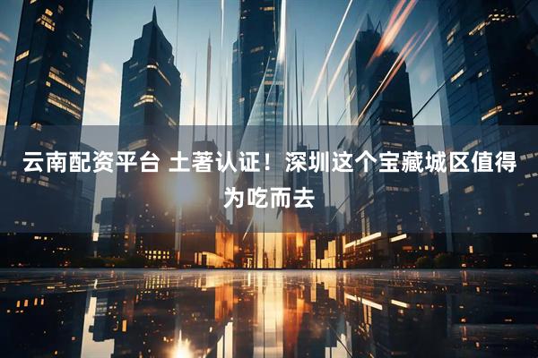 云南配资平台 土著认证！深圳这个宝藏城区值得为吃而去