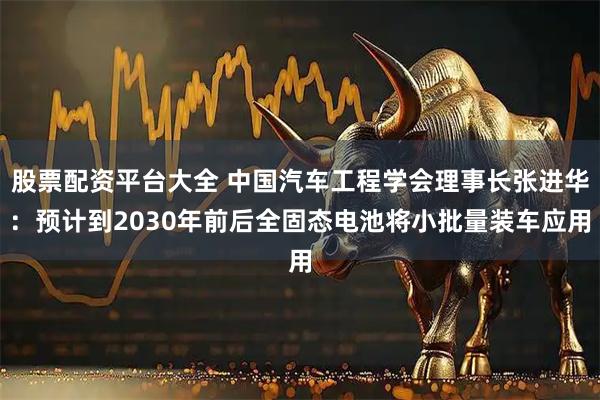 股票配资平台大全 中国汽车工程学会理事长张进华:预计到2030年前后全固态电池将小批量装车应用