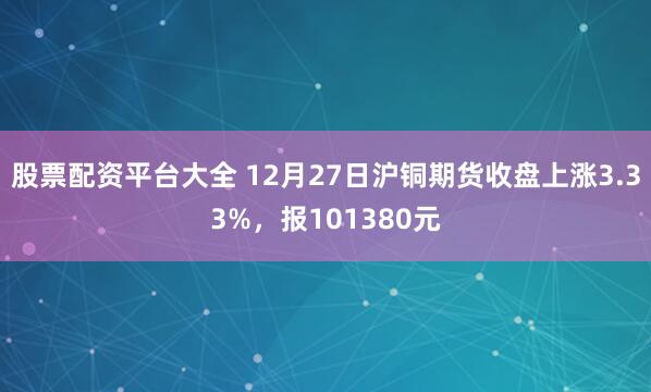 股票配资平台大全 12月27日沪铜期货收盘上涨3.33%，报101380元