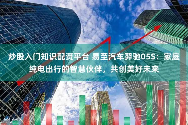炒股入门知识配资平台 易至汽车羿驰05S：家庭纯电出行的智慧伙伴，共创美好未来