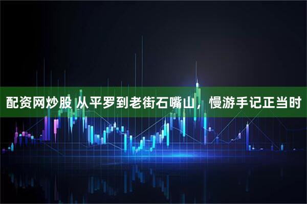 配资网炒股 从平罗到老街石嘴山，慢游手记正当时
